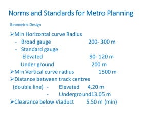 Norms and Standards for Metro Planning
Geometric Design
Min Horizontal curve Radius
- Broad gauge 200- 300 m
- Standard gauge
Elevated 90- 120 m
Under ground 200 m
Min.Vertical curve radius 1500 m
Distance between track centres
(double line) - Elevated 4.20 m
- Underground13.05 m
Clearance below Viaduct 5.50 m (min)
 