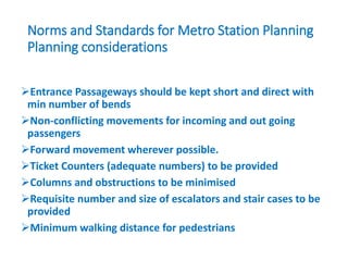Norms and Standards for Metro Station Planning
Planning considerations
Entrance Passageways should be kept short and direct with
min number of bends
Non-conflicting movements for incoming and out going
passengers
Forward movement wherever possible.
Ticket Counters (adequate numbers) to be provided
Columns and obstructions to be minimised
Requisite number and size of escalators and stair cases to be
provided
Minimum walking distance for pedestrians
 