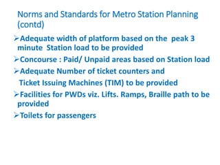 Norms and Standards for Metro Station Planning
(contd)
Adequate width of platform based on the peak 3
minute Station load to be provided
Concourse : Paid/ Unpaid areas based on Station load
Adequate Number of ticket counters and
Ticket Issuing Machines (TIM) to be provided
Facilities for PWDs viz. Lifts. Ramps, Braille path to be
provided
Toilets for passengers
 