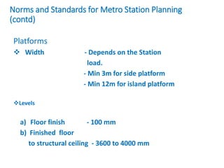 Norms and Standards for Metro Station Planning
(contd)
Platforms
 Width - Depends on the Station
load.
- Min 3m for side platform
- Min 12m for island platform
Levels
a) Floor finish - 100 mm
b) Finished floor
to structural ceiling - 3600 to 4000 mm
 