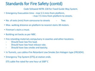 Standards for Fire Safety (contd)
Code followed NFPA 130 for Fixed Guide Way System.
• Emergency Evacuation time - max 5.5 mins from platform,
- max 7.5 mins from platform to streets.
• No. of exits (min) from concourse to streets - Two.
• Max. walking distance on platform to nearest stairs-30 meters.
• Fireman's stairs a must.
• Building set backs as per NBC.
• Fire retarding materials compulsory in coaches and other locations.
- Should have low fire load.
- Should have low heat release rate.
- Should have low smoke and toxicity.
• In Tunnels, use cables-Fire Retardant Low Smoke Zen Halogen type (FRLSOH).
• Emergency Trip System (ETS) at station ends.
ETS cable fire rated for one hour at 5000 C
 