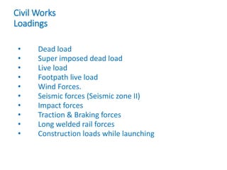 Civil Works
Loadings
• Dead load
• Super imposed dead load
• Live load
• Footpath live load
• Wind Forces.
• Seismic forces (Seismic zone II)
• Impact forces
• Traction & Braking forces
• Long welded rail forces
• Construction loads while launching
 