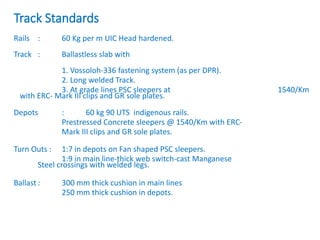 Track Standards
Rails : 60 Kg per m UIC Head hardened.
Track : Ballastless slab with
1. Vossoloh-336 fastening system (as per DPR).
2. Long welded Track.
3. At grade lines PSC sleepers at 1540/Km
with ERC- Mark III clips and GR sole plates.
Depots : 60 kg 90 UTS indigenous rails.
Prestressed Concrete sleepers @ 1540/Km with ERC-
Mark III clips and GR sole plates.
Turn Outs : 1:7 in depots on Fan shaped PSC sleepers.
1:9 in main line-thick web switch-cast Manganese
Steel crossings with welded legs.
Ballast : 300 mm thick cushion in main lines
250 mm thick cushion in depots.
 