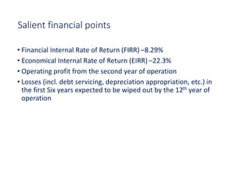 Salient financial points
• Financial Internal Rate of Return (FIRR) –8.29%
• Economical Internal Rate of Return (EIRR) –22.3%
• Operating profit from the second year of operation
• Losses (incl. debt servicing, depreciation appropriation, etc.) in
the first Six years expected to be wiped out by the 12th year of
operation
 