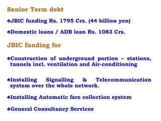 Senior Term debt
♣JBIC funding Rs. 1795 Crs. (44 billion yen)
♣Domestic loans / ADB loan Rs. 1083 Crs.
JBIC funding for
♣Construction of underground portion – stations,
tunnels incl. ventilation and Air-conditioning
♣Installing Signalling & Telecommunication
system over the whole network.
♣Installing Automatic fare collection system
♣General Consultancy Services
 