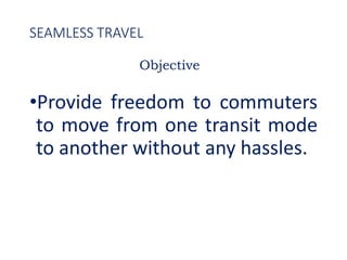 SEAMLESS TRAVEL
•Provide freedom to commuters
to move from one transit mode
to another without any hassles.
Objective
 