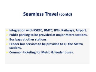  Integration with KSRTC, BMTC, IPTs, Railways, Airport.
 Public parking to be provided at major Metro stations.
 Bus bays at other stations.
 Feeder bus services to be provided to all the Metro
stations.
 Common ticketing for Metro & feeder buses.
Seamless Travel (contd)
 