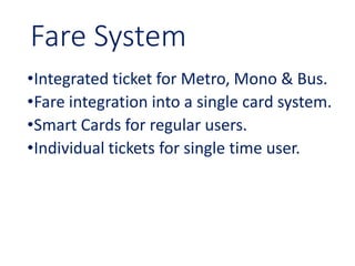 Fare System
•Integrated ticket for Metro, Mono & Bus.
•Fare integration into a single card system.
•Smart Cards for regular users.
•Individual tickets for single time user.
 
