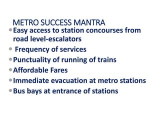 METRO SUCCESS MANTRA
Easy access to station concourses from
road level-escalators
 Frequency of services
Punctuality of running of trains
Affordable Fares
Immediate evacuation at metro stations
Bus bays at entrance of stations
 