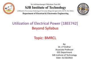 Utilization of Electrical Power [18EE742]
Beyond Syllabus
Topic: BMRCL
By:
Dr. J P Sridhar
Associate Professor
EEE Department
SJB Institute of Technology
Date: 31/10/2022
 