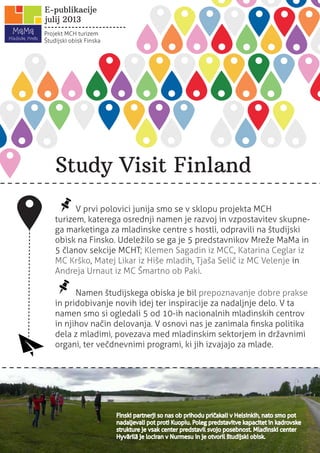 Study Visit Finland
Finski partnerji so nas ob prihodu pričakali v Helsinkih, nato smo pot
nadaljevali pot proti Kuopiu. Poleg predstavitve kapacitet in kadrovske
strukture je vsak center predstavil svojo posebnost. Mladinski center
Hyvärilä je lociran v Nurmesu in je otvoril študijski obisk.
Projekt MCH turizem
Študijski obisk Finska
julij 2013
E-publikacije
V prvi polovici junija smo se v sklopu projekta MCH
turizem, katerega osrednji namen je razvoj in vzpostavitev skupne-
ga marketinga za mladinske centre s hostli, odpravili na študijski
obisk na Finsko. Udeležilo se ga je 5 predstavnikov Mreže MaMa in
5 članov sekcije MCHT; Klemen Sagadin iz MCC, Katarina Ceglar iz
MC Krško, Matej Likar iz Hiše mladih, Tjaša Selič iz MC Velenje in
Andreja Urnaut iz MC Šmartno ob Paki.
Namen študijskega obiska je bil prepoznavanje dobre prakse
in pridobivanje novih idej ter inspiracije za nadaljnje delo. V ta
namen smo si ogledali 5 od 10-ih nacionalnih mladinskih centrov
in njihov način delovanja. V osnovi nas je zanimala ﬁnska politika
dela z mladimi, povezava med mladinskim sektorjem in državnimi
organi, ter večdnevnimi programi, ki jih izvajajo za mlade.
 