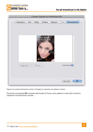 Usa gli strumenti per la vita digitale




Figura 8: la scheda illustrazione mostra l’immagine di copertina che abbiamo inserito

Premendo sul pulsante OK, tornerete alla ﬁnestra di iTunes, dove adesso il nostro libro mostra la
copertina e le informazioni corrette.




                                                                                                         9
    Visita il sito: http://www.comefarea.it
 
