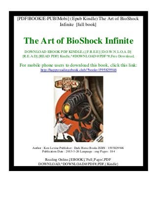 [PDF|BOOK|E-PUB|Mobi] (Epub Kindle) The Art of BioShock
Infinite [full book]
The Art of BioShock Infinite
DOWNLOAD EBOOK PDF KINDLE,(,[F.R.E.E] [D.O.W.N.L.O.A.D]
[R.E.A.D],[READ PDF] Kindle,^#DOWNLOAD@PDF^#,Free Download,
For mobile phone users to download this book, click this link:
http://happyreadingebook.club/?book=1595829946
Author : Ken Levine Publisher : Dark Horse Books ISBN : 1595829946
Publication Date : 2013-3-26 Language : eng Pages : 184
Reading Online,[EBOOK],'Full_Pages',PDF
DOWNLOAD,^DOWNLOAD@PDF#,PDF,{Kindle}
 