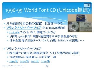  JEPA前田完治会長の発案： 世界を一つに
 フランクフルト・ブックフェアでCD-ROMを配布
 Unicodeフォント、IME、関連ツールなど
 3年間、5000枚/年 制作・運送費はJEAP会員企業の寄付
 日本企業 電子出版ブース DNP、凸版、SONY、NHK出版、・・・
 フランクフルト・ブックフェア
 欧州最大の展示会：版権売買会 ワインを飲みながら商談
 言語別展示、国別展示、10月の第一週
 1999年 2000年 2001年 2002年
1996-99 World Font CD (Unicode推進)
(C) 2012-16 EAST Co.,Ltd. K.Shimokawa 10
文字
 