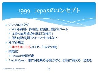  シンプルなタグ
 XMLを使用=>将来性、拡張性、豊富なツール
 文書の論理構造を規定「交換用」
 「配布(配信)用」フォーマットではない
 外字を規定
 外字をコード化(GIタグ、今昔文字鏡)
 国際化
 Unicode使用可能
 Free & Open 誰に何も断る必要がなく、自由に使える、改変も
1999 JepaXのコンセプト
(C) 2012-16 EAST Co.,Ltd. K.Shimokawa 17
 