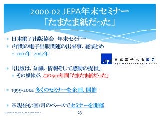  日本電子出版協会 年末セミナー
 1年間の電子出版関連の出来事、総まとめ
 2001年 2002年
 「出版は、知識、情報そして感動の提供」
 その媒体が、この500年間「たまたま紙だった」
 1999-2002 多くのセミナーを企画、開催
 ※現在も2回/月のペースでセミナーを開催
2000-02 JEPA年末セミナー
「たまたま紙だった」
(C) 2012-16 EAST Co.,Ltd. K.Shimokawa 23
 