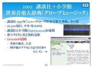  講談社 1992年「ニューグローヴ世界音楽大事典」 全23巻
 26,500項目、テキスト80MB
 講談社と小学館(NetAdvance)が連携
 英マクミラン社と契約交渉
 Unicodeの活用
 世界の地名、人名
 四声風のアクセント記号付きの
ピンイン ⇒
2002 講談社＋小学館
世界音楽大辞典「グローブミュージック」
(C) 2012-16 EAST Co.,Ltd. K.Shimokawa 24
文字
 