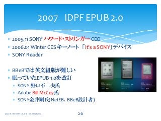  2005.11 SONY ハワード・ストリンガー CEO
 2006.01 Winter CES キーノート 「It’s a SONY」デバイス
 SONY Reader
 BBeBでは英文組版が難しい
 眠っていたEPUB 1.0を改訂
 SONY 野口不二夫氏
 Adobe Bill McCoy氏
 SONY金井剛氏(NetEB、BBeB設計者)
2007 IDPF EPUB 2.0
(C) 2012-16 EAST Co.,Ltd. K.Shimokawa 26
 