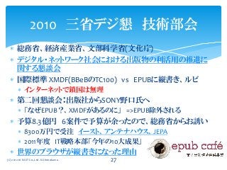  総務省、経済産業省、文部科学省(文化庁)
 デジタル・ネットワーク社会における出版物の利活用の推進に
関する懇談会
 国際標準 XMDF(BBeBのTC100) vs EPUBに縦書き、ルビ
 インターネットで鎖国は無理
 第二回懇談会：出版社からSONY野口氏へ
 「なぜEPUB？、XMDFがあるのに」 =>EPUB除外される
 予算8.3億円 6案件で予算が余ったので、総務省からお誘い
 8300万円で受注 イースト、アンテナハウス、JEPA
 2011年度 IT戦略本部「今年の10大成果」
 世界のブラウザが縦書きになった理由
2010 三省デジ懇 技術部会
(C) 2012-16 EAST Co.,Ltd. K.Shimokawa 27
 