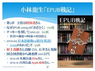  第3章 主役は村田真さん
 なぜEPUB 2009.08「めざとく」 110頁
 テッキーを探して2010.02 122頁
 渋谷⇒藤原⇒阿南⇒村田さん
 2010.04 日本語組版14項目(英語)
 JLreqがあればこそ 95頁
 村上真雄さん活躍 CSS、石井さん発掘
 国会図書館から調査費 200万円
 2010.08 札幌会議 Elikaさん、・・・
 2010.10 台湾会議 Apple木田さん、・・
(C) 2012-16 EAST Co.,Ltd. K.Shimokawa 37
小林龍生「EPUB戦記」
 