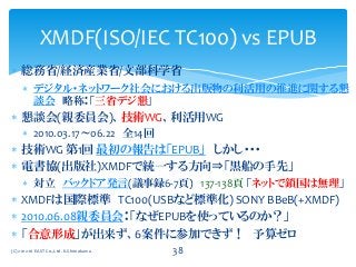  総務省/経済産業省/文部科学省
 デジタル・ネットワーク社会における出版物の利活用の推進に関する懇
談会 略称：「三省デジ懇」
 懇談会(親委員会)、技術WG、利活用WG
 2010.03.17～06.22 全14回
 技術WG 第1回 最初の報告は「EPUB」 しかし・・・
 電書協(出版社)XMDFで統一する方向⇒「黒船の手先」
 対立 バックドア発言(議事録6-7頁) 137-138頁 「ネットで鎖国は無理」
 XMDFは国際標準 TC100(USBなど標準化) SONY BBeB(+XMDF)
 2010.06.08親委員会：「なぜEPUBを使っているのか？」
 「合意形成」が出来ず、6案件に参加できず！ 予算ゼロ
XMDF(ISO/IEC TC100) vs EPUB
(C) 2012-16 EAST Co.,Ltd. K.Shimokawa 38
 