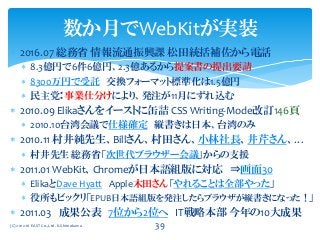  2016.07 総務省 情報流通振興課 松田統括補佐から電話
 8.3億円で6件6億円、2.3億あるから提案書の提出要請
 8300万円で受託 交換フォーマット標準化は1.5億円
 民主党：事業仕分けにより、発注が11月にずれ込む
 2010.09 Elikaさんをイーストに缶詰 CSS Writing-Mode改訂146頁
 2010.10台湾会議で仕様確定 縦書きは日本、台湾のみ
 2010.11 村井純先生、Billさん、村田さん、小林社長、井芹さん、…
 村井先生 総務省「次世代ブラウザー会議」からの支援
 2011.01 WebKit、Chromeが日本語組版に対応 ⇒画面30
 ElikaとDave Hyatt Apple木田さん「やれることは全部やった」
 役所もビックリ「EPUB日本語組版を発注したらブラウザが縦書きになった！」
 2011.03 成果公表 7位から2位へ IT戦略本部 今年の10大成果
数か月でWebKitが実装
(C) 2012-16 EAST Co.,Ltd. K.Shimokawa 39
 