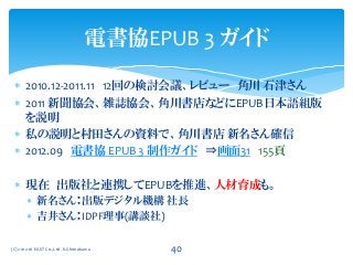  2010.12-2011.11 12回の検討会議、レビュー 角川 石津さん
 2011 新聞協会、雑誌協会、角川書店などにEPUB日本語組版
を説明
 私の説明と村田さんの資料で、角川書店 新名さん確信
 2012.09 電書協 EPUB 3 制作ガイド ⇒画面31 155頁
 現在 出版社と連携してEPUBを推進、人材育成も。
 新名さん：出版デジタル機構 社長
 吉井さん：IDPF理事(講談社)
電書協EPUB 3 ガイド
(C) 2012-16 EAST Co.,Ltd. K.Shimokawa 40
 