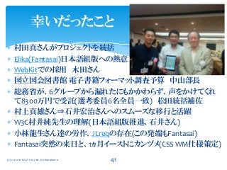  村田真さんがプロジェクトを統括
 Elika(Fantasai)日本語組版への熱意
 WebKitでの採用 木田さん
 国立国会図書館 電子書籍フォーマット調査予算 中山部長
 総務省が、6グループから漏れたにもかかわらず、声をかけてくれ
て8300万円で受託(選考委員6名全員一致) 松田統括補佐
 村上真雄さん⇒石井宏治さんへのスムーズな移行と活躍
 W3C村井純先生の理解(日本語組版推進、石井さん)
 小林龍生さん達の労作、JLreqの存在(この発端もFantasai)
 Fantasai突然の来日と、1ヵ月イーストにカンヅメ(CSS WM仕様策定)
(C) 2012-16 EAST Co.,Ltd. K.Shimokawa 41
幸いだったこと
 