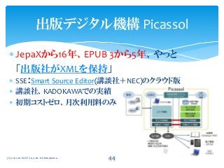  JepaXから16年、EPUB 3から5年、やっと
「出版社がXMLを保持」
 SSE：Smart Source Editor(講談社＋NEC)のクラウド版
 講談社、KADOKAWAでの実績
 初期コストゼロ、月次利用料のみ
(C) 2012-16 EAST Co.,Ltd. K.Shimokawa 44
出版デジタル機構 Picassol
 