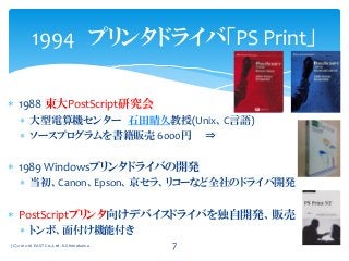  1988 東大PostScript研究会
 大型電算機センター 石田晴久教授(Unix、C言語)
 ソースプログラムを書籍販売 6000円 ⇒
 1989 Windowsプリンタドライバの開発
 当初、Canon、Epson、京セラ、リコーなど全社のドライバ開発
 PostScriptプリンタ向けデバイスドライバを独自開発、販売
 トンボ、面付け機能付き
1994 プリンタドライバ「PS Print」
(C) 2012-16 EAST Co.,Ltd. K.Shimokawa 7
 