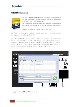 TXT2EPUB Converter

                   The best txt2epub converter helps you convert txt to epub with
                   1-Click, convert txt to epub books for reading on any devices
                   like iPad, Kobo, Sony Reader etc.
                   The TXT to ePub Converter is the best and ideal software helps
                   you convert txt to epub. It is professional and easy-to-use.

                   Support OS: 2000, XP, 2003, Vista, Win7 etc

ePub format is becoming more and more popular among users ,it can be read on
many popular devices(except Kindle):

Apple iPad/iPad 2/iPad 3(using iBooks), iPhone and iPod touch (using Lexcycle
Stanza , Glider or iBooks on iOS 4.0+), Sony Reader, Android devices (using
WordPlayer, FBReader, Aldiko), Barnes & Noble nook, Hanlin eReader, BeBook,
Bookeen Cybook Gen3, Cybook Opus, iRex Digital Reader 800, 1000, PocketBook
Reader, Ctaindia's eGriver Ebook Reader, Kobo Vox and so on.




Advantages
Advantages of the TXT to ePub Converter:




       Copyright: http://www.epubor.com | Epubor
 