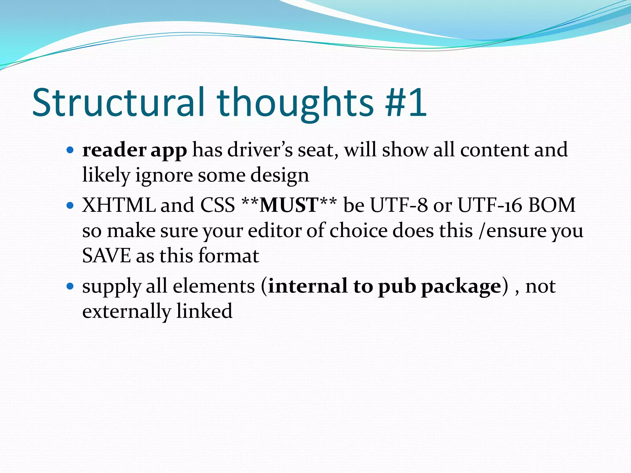 Structural thoughts #1
 reader app has driver’s seat, will show all content and

likely ignore some design
 XHTML and CSS **MUST** be UTF-8 or UTF-16 BOM
so make sure your editor of choice does this /ensure you
SAVE as this format
 supply all elements (internal to pub package) , not
externally linked

 