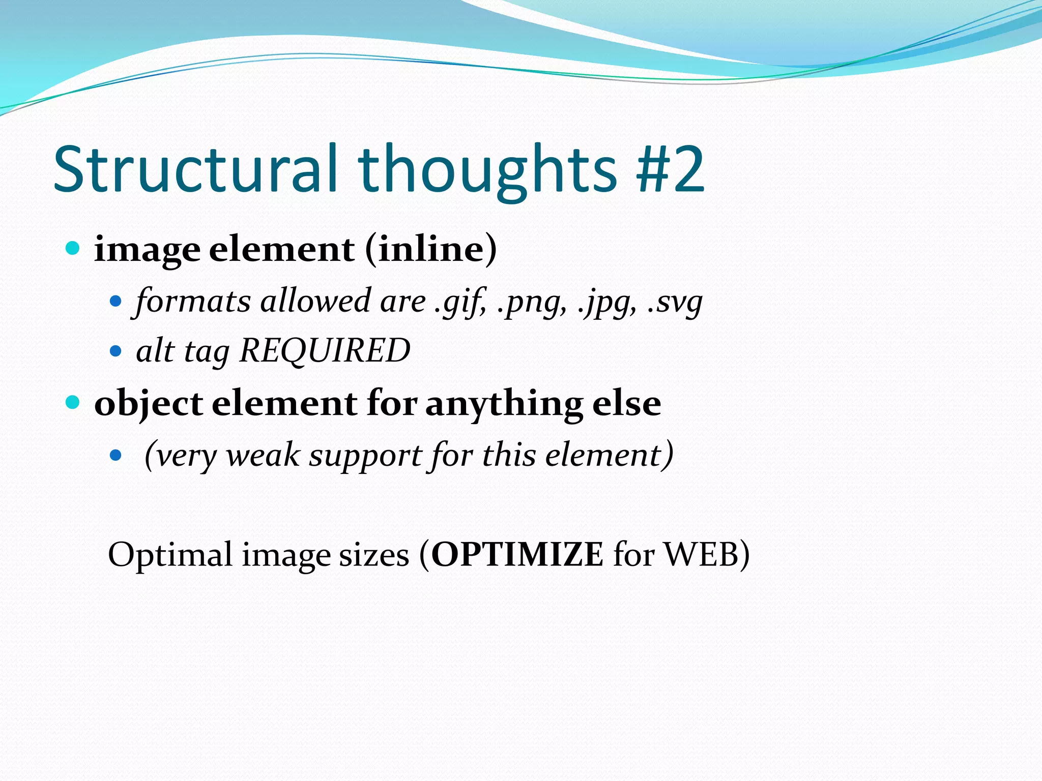 Structural thoughts #2
 image element (inline)
 formats allowed are .gif, .png, .jpg, .svg
 alt tag REQUIRED
 object element for anything else
 (very weak support for this element)
Optimal image sizes (OPTIMIZE for WEB)

 