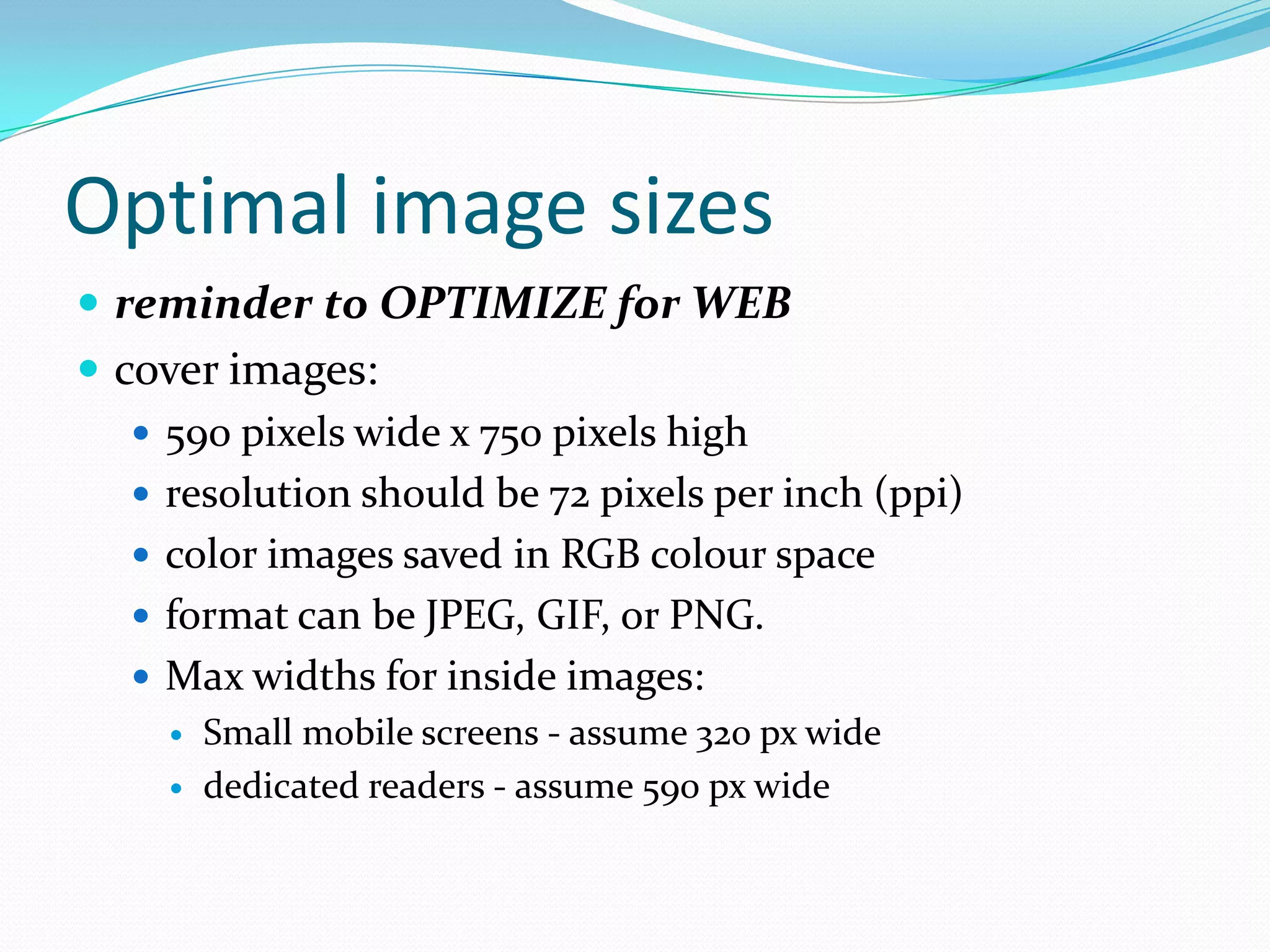 Optimal image sizes
 reminder to OPTIMIZE for WEB
 cover images:
 590 pixels wide x 750 pixels high
 resolution should be 72 pixels per inch (ppi)
 color images saved in RGB colour space
 format can be JPEG, GIF, or PNG.
 Max widths for inside images:




Small mobile screens - assume 320 px wide
dedicated readers - assume 590 px wide

 