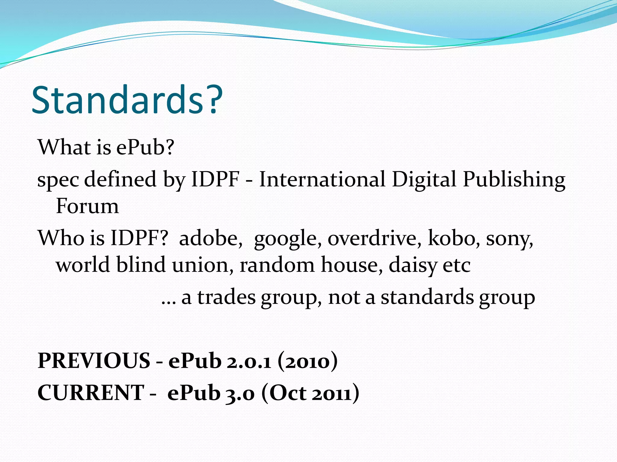 Standards?
What is ePub?
spec defined by IDPF - International Digital Publishing
Forum
Who is IDPF? adobe, google, overdrive, kobo, sony,
world blind union, random house, daisy etc
… a trades group, not a standards group
PREVIOUS - ePub 2.0.1 (2010)
CURRENT - ePub 3.0 (Oct 2011)

 