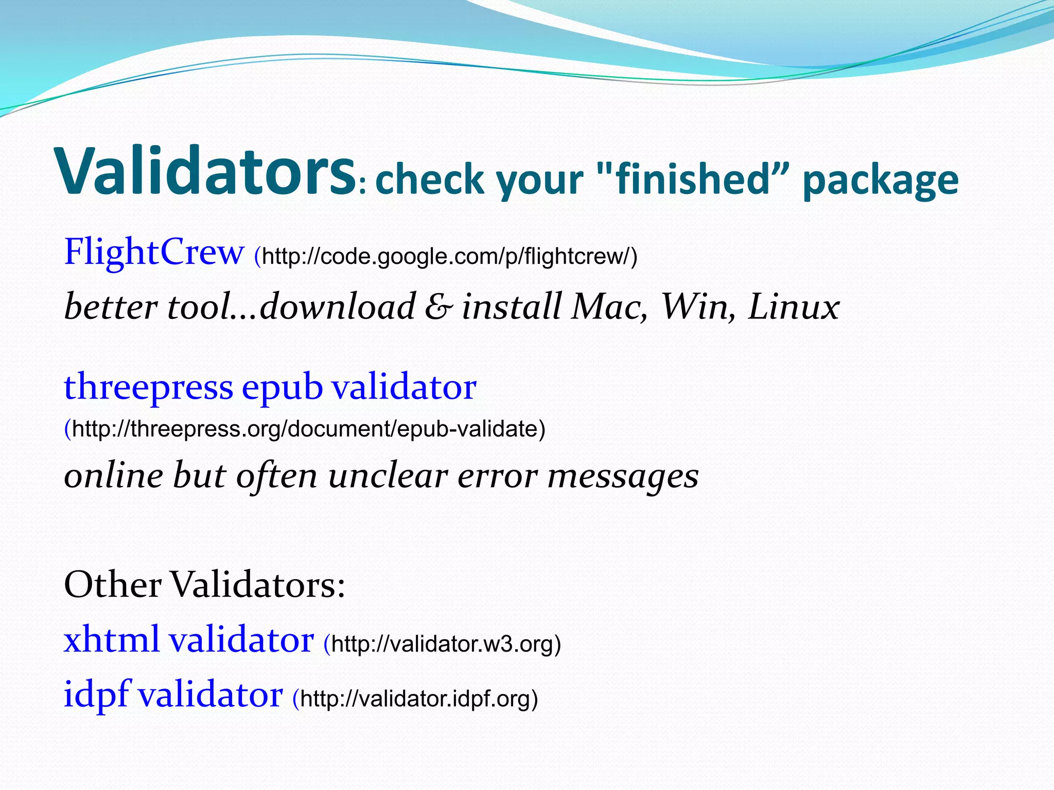 Validators: check your "finished” package
FlightCrew (http://code.google.com/p/flightcrew/)
better tool...download & install Mac, Win, Linux
threepress epub validator
(http://threepress.org/document/epub-validate)

online but often unclear error messages
Other Validators:
xhtml validator (http://validator.w3.org)
idpf validator (http://validator.idpf.org)

 