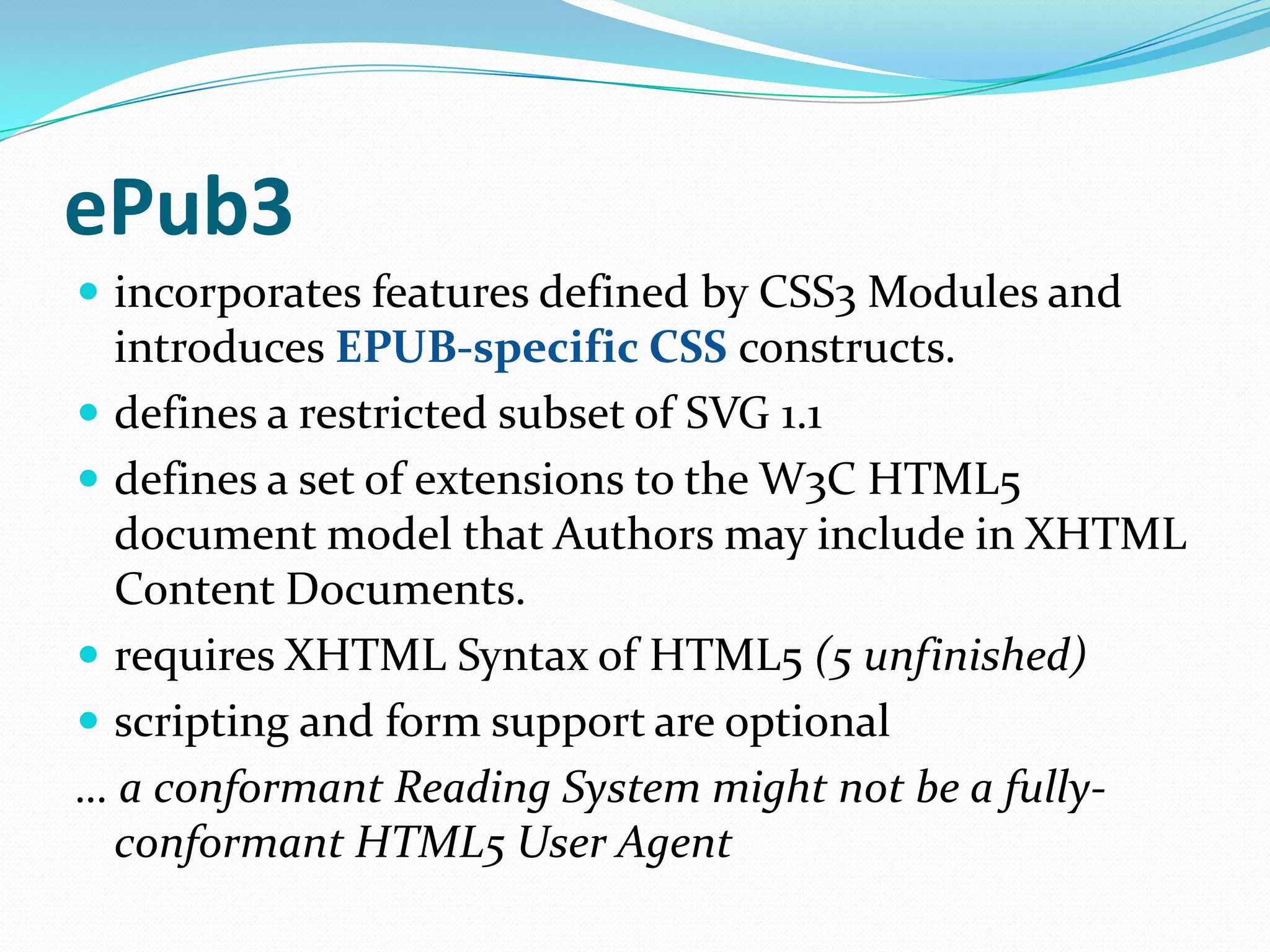 ePub3
 incorporates features defined by CSS3 Modules and

introduces EPUB-specific CSS constructs.
 defines a restricted subset of SVG 1.1
 defines a set of extensions to the W3C HTML5
document model that Authors may include in XHTML
Content Documents.
 requires XHTML Syntax of HTML5 (5 unfinished)
 scripting and form support are optional
… a conformant Reading System might not be a fullyconformant HTML5 User Agent

 