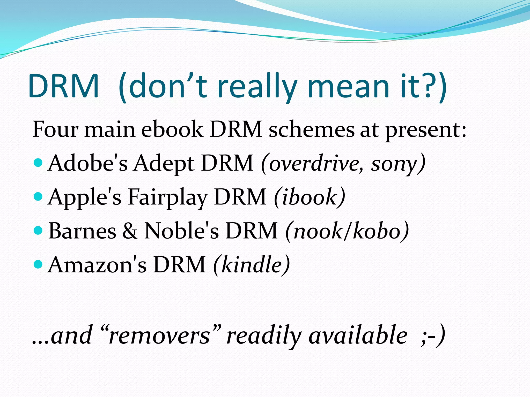 DRM (don’t really mean it?)
Four main ebook DRM schemes at present:
 Adobe's Adept DRM (overdrive, sony)
 Apple's Fairplay DRM (ibook)
 Barnes & Noble's DRM (nook/kobo)
 Amazon's DRM (kindle)

…and “removers” readily available ;-)

 