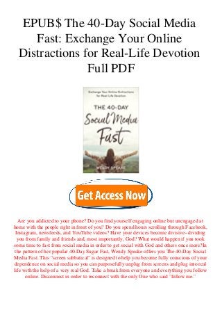 EPUB$ The 40-Day Social Media
Fast: Exchange Your Online
Distractions for Real-Life Devotion
Full PDF
Are you addicted to your phone? Do you find yourself engaging online but unengaged at
home with the people right in front of you? Do you spend hours scrolling through Facebook,
Instagram, newsfeeds, and YouTube videos? Have your devices become divisive--dividing
you from family and friends and, most importantly, God? What would happen if you took
some time to fast from social media in order to get social with God and others once more?In
the pattern of her popular 40-Day Sugar Fast, Wendy Speake offers you The 40-Day Social
Media Fast. This "screen sabbatical" is designed to help you become fully conscious of your
dependence on social media so you can purposefully unplug from screens and plug into real
life with the help of a very real God. Take a break from everyone and everything you follow
online. Disconnect in order to reconnect with the only One who said "follow me."
 