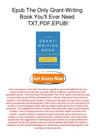 Epub The Only Grant-Writing
Book You'll Ever Need
TXT,PDF,EPUB!
From top experts in the field, the definitive guide to grant-writingWritten by two
expert authors who have won secured millions of dollars in government and
foundation grants, The Only Grant-Writing Book You'll Ever Need is the classic book
on grant seeking, providing a comprehensive, step-by-step guide for government,
nonprofit, and individual grant seekers. Drawing on decades of experience in grant
writing and professional development, Ellen Karsh and Arlen Sue Fox demystify the
process of securing grants while offering indispensable advice from funders and
recipients. This updated fifth edition includes:Vital information about grantsmanship
in today's ever-changing economic and social climateIn-depth interviews with
funders, nonprofit leaders, and policy makers about the grants processA new
chapter on how to diversify funding and think "outside the box" when grants are
scarceConcrete suggestions for developing each section of a proposalHands-on
exercises that let you practice what you learnA detailed description of important
websites for grant seekersStrategies for developing and presenting programs that
are likely to receive grants
 