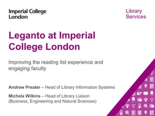 Library
Services
Leganto at Imperial
College London
Improving the reading list experience and
engaging faculty
Andrew Preater – Head of Library Information Systems
Michela Wilkins – Head of Library Liaison
(Business, Engineering and Natural Sciences)
 
