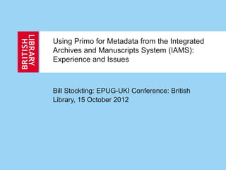 Using Primo for Metadata from the Integrated
Archives and Manuscripts System (IAMS):
Experience and Issues
Bill Stockting: EPUG-UKI Conference: British
Library, 15 October 2012
 