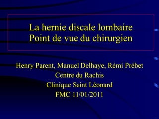 La hernie discale lombaire Point de vue du chirurgien Henry Parent, Manuel Delhaye, Rémi Prébet Centre du Rachis Clinique Saint Léonard FMC 11/01/2011 