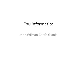 Epu informatica
Jhon Wilman García Granja
 