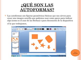 ¿QUÉ SON LAS
                  AUTOFORMAS?
   Las autoformas son figuras geométricas básicas que nos sirven para
    crear una imagen sencilla que podemos usar como apoyo para indicar
    algo (como es el caso de las flechas) o para decoración de la diapositiva
    el la que trabajamos.




                                                                                  Ir al
                                                                                contenido
 
