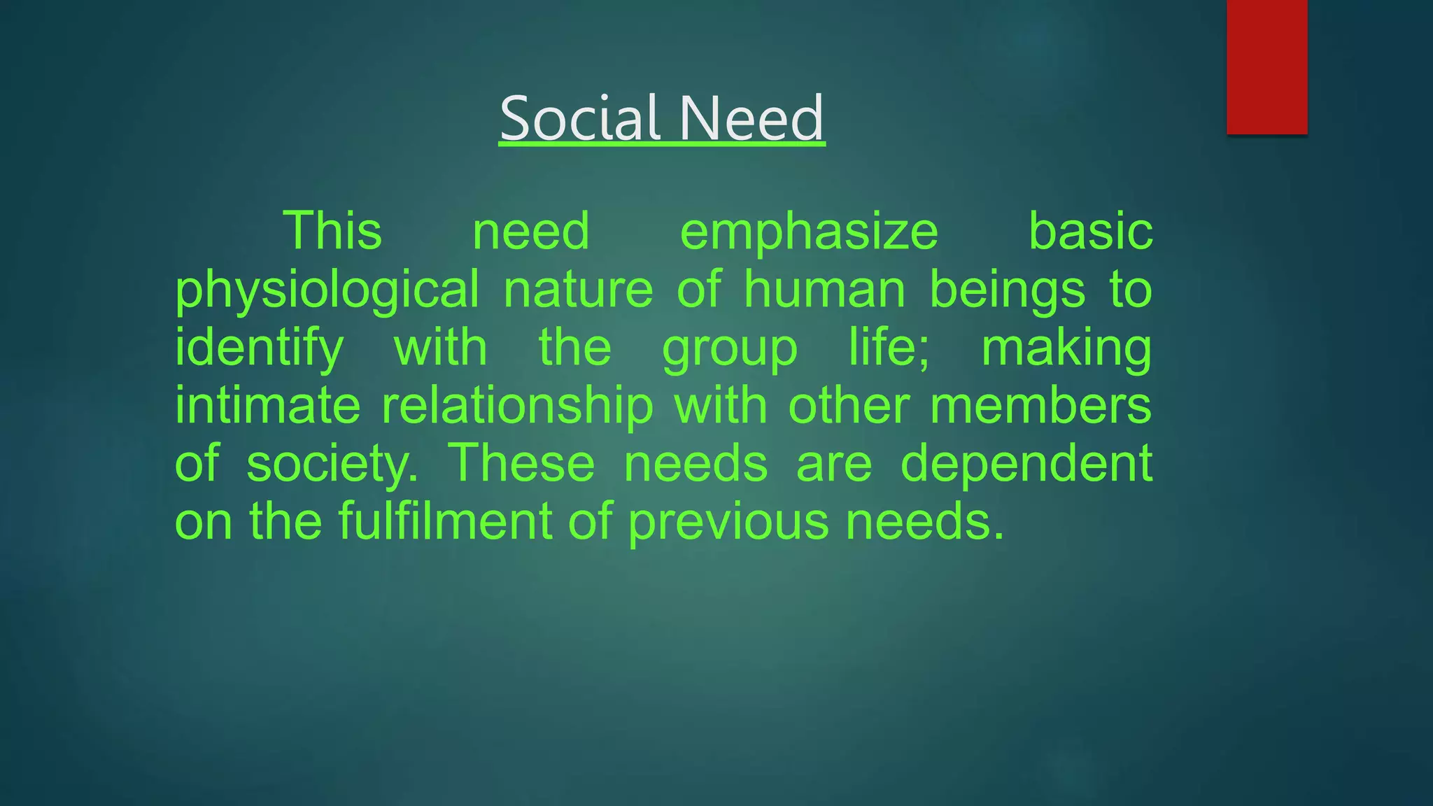 Social Need
This need emphasize basic
physiological nature of human beings to
identify with the group life; making
intimate relationship with other members
of society. These needs are dependent
on the fulfilment of previous needs.
 