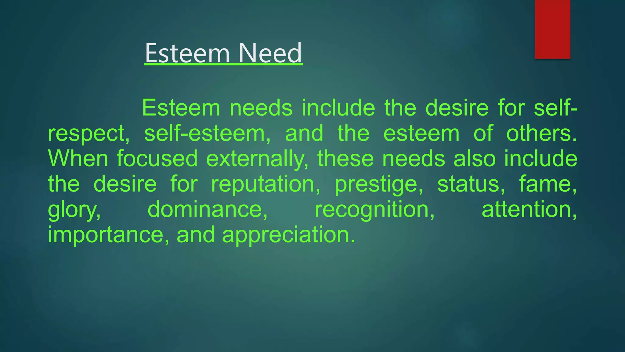 Esteem Need
Esteem needs include the desire for self-
respect, self-esteem, and the esteem of others.
When focused externally, these needs also include
the desire for reputation, prestige, status, fame,
glory, dominance, recognition, attention,
importance, and appreciation.
 