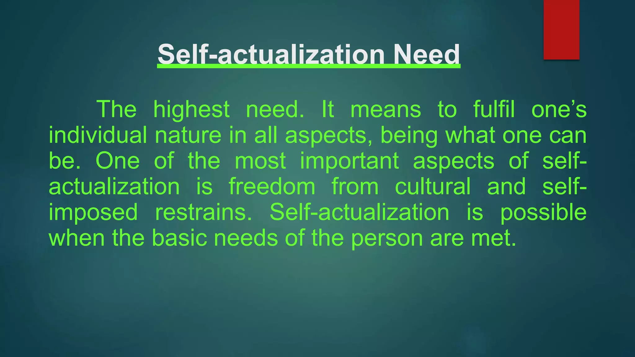 Self-actualization Need
The highest need. It means to fulfil one’s
individual nature in all aspects, being what one can
be. One of the most important aspects of self-
actualization is freedom from cultural and self-
imposed restrains. Self-actualization is possible
when the basic needs of the person are met.
 