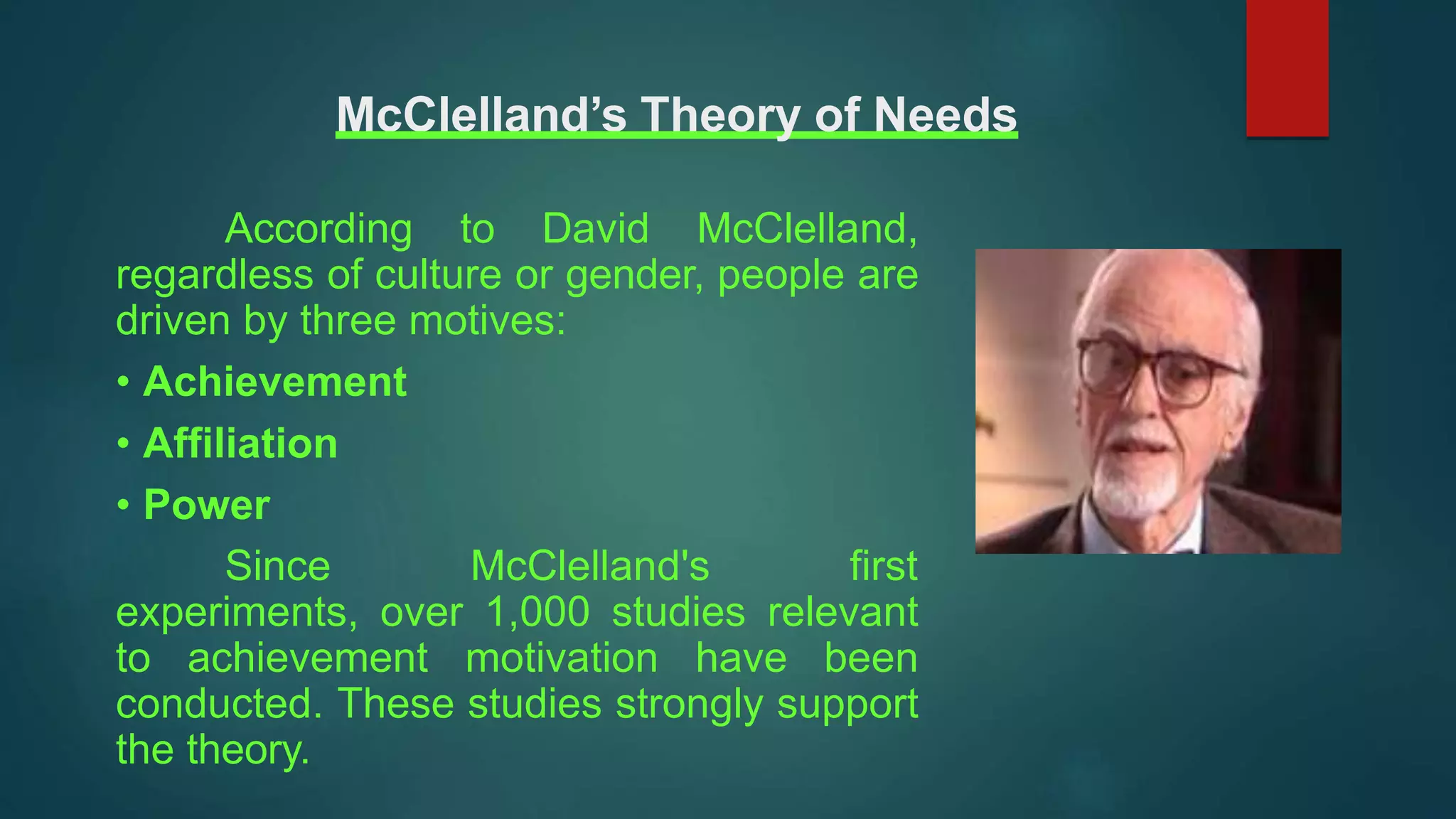 McClelland’s Theory of Needs
According to David McClelland,
regardless of culture or gender, people are
driven by three motives:
• Achievement
• Affiliation
• Power
Since McClelland's first
experiments, over 1,000 studies relevant
to achievement motivation have been
conducted. These studies strongly support
the theory.
 