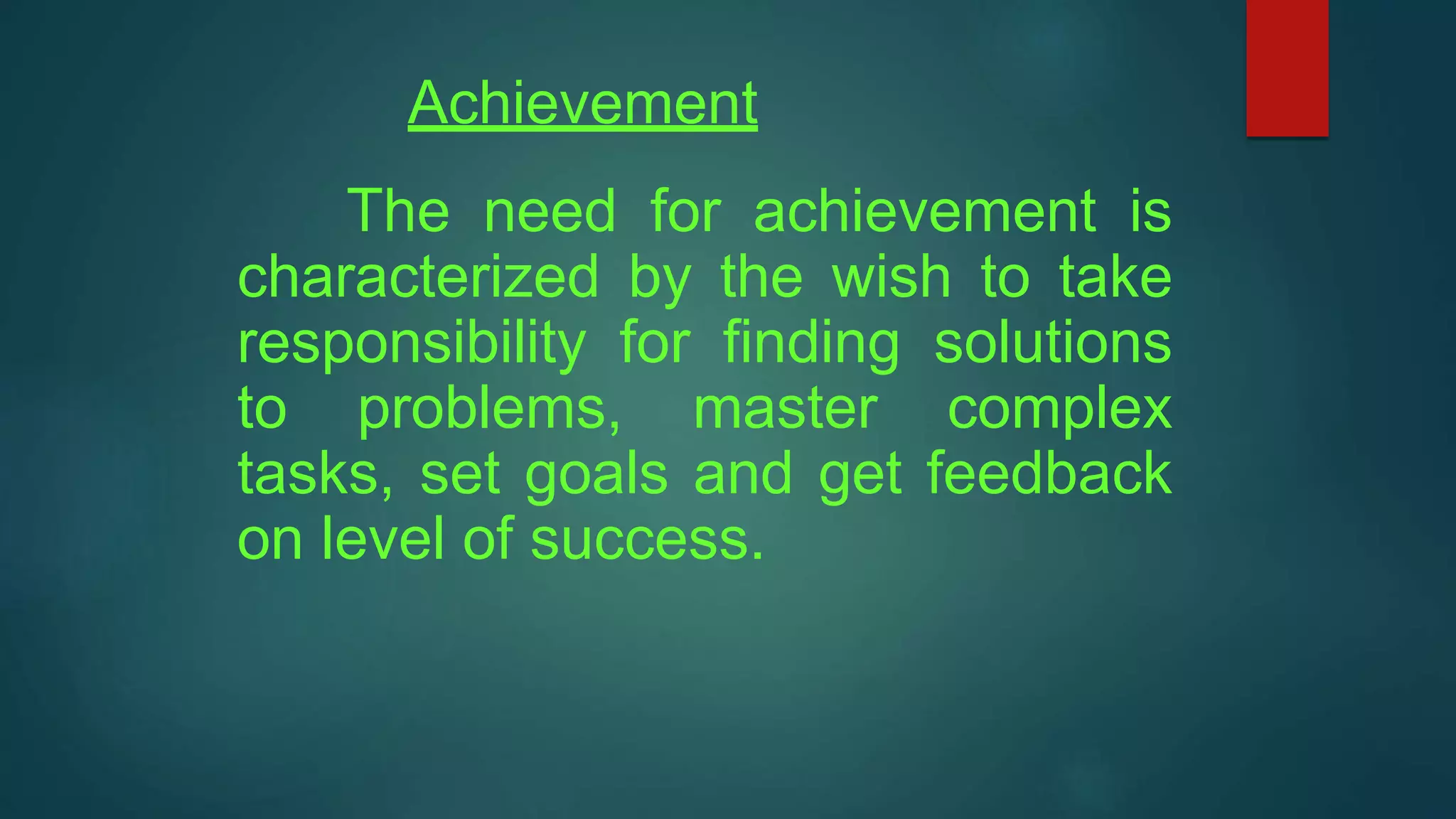 Achievement
The need for achievement is
characterized by the wish to take
responsibility for finding solutions
to problems, master complex
tasks, set goals and get feedback
on level of success.
 